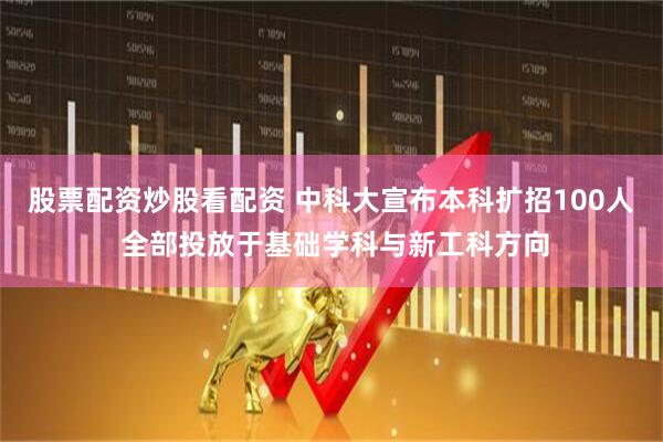 股票配资炒股看配资 中科大宣布本科扩招100人 全部投放于基础学科与新工科方向