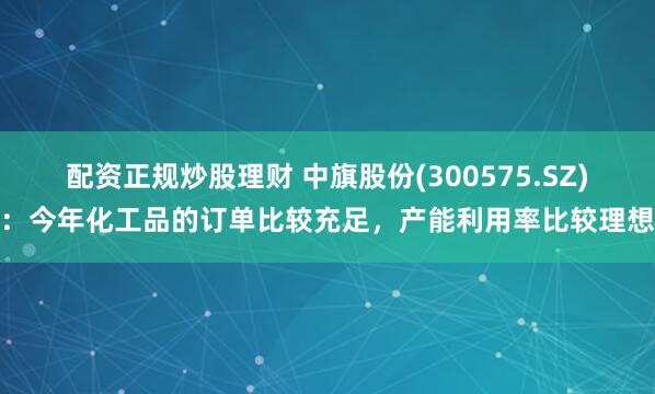 配资正规炒股理财 中旗股份(300575.SZ)：今年化工品的订单比较充足，产能利用率比较理想
