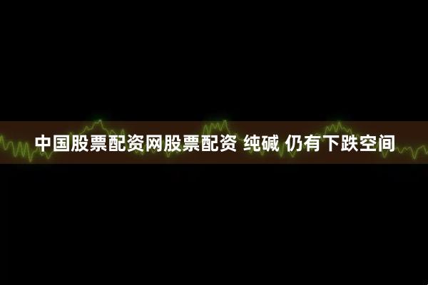 中国股票配资网股票配资 纯碱 仍有下跌空间