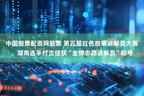 中国股票配资网股票 第五届红色故事讲解员大赛，湖南选手付汝佳获“金牌志愿讲解员”称号
