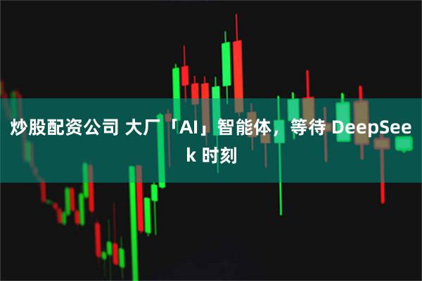 炒股配资公司 大厂「AI」智能体，等待 DeepSeek 时刻