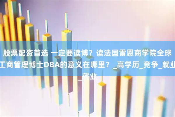 股票配资首选 一定要读博？读法国雷恩商学院全球工商管理博士DBA的意义在哪里？_高学历_竞争_就业