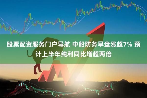 股票配资服务门户导航 中船防务早盘涨超7% 预计上半年纯利同比增超两倍