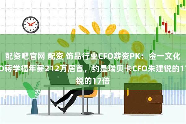 配资吧官网 配资 饰品行业CFO薪资PK：金一文化CFO蒋学福年薪212万居首，约是瑞贝卡CFO朱建锐的17倍