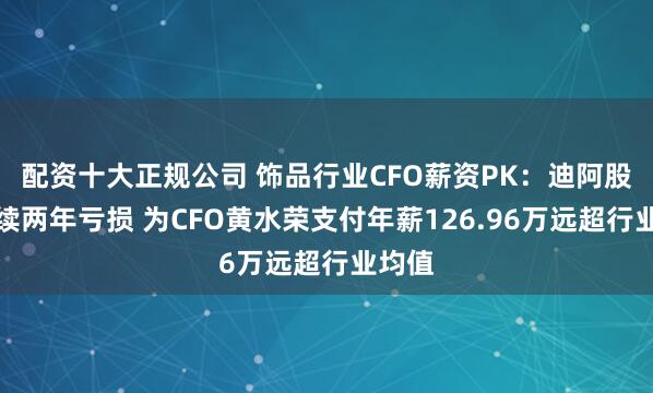 配资十大正规公司 饰品行业CFO薪资PK：迪阿股份连续两年亏损 为CFO黄水荣支付年薪126.96万远超行业均值