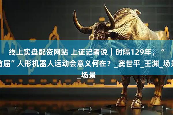 线上实盘配资网站 上证记者说｜时隔129年，“首届”人形机器人运动会意义何在？_窦世平_王渊_场景