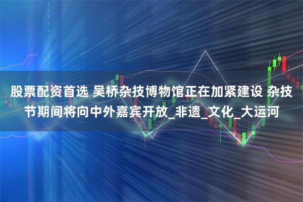 股票配资首选 吴桥杂技博物馆正在加紧建设 杂技节期间将向中外嘉宾开放_非遗_文化_大运河