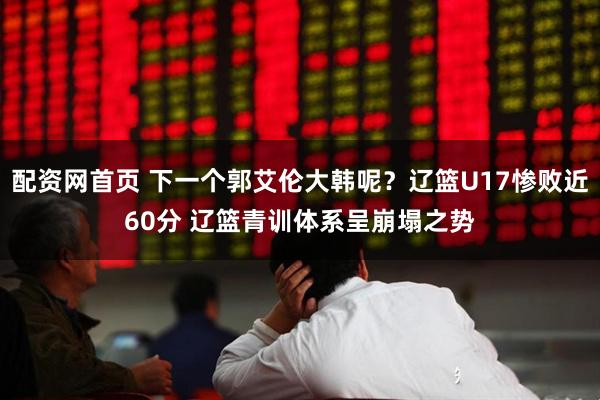 配资网首页 下一个郭艾伦大韩呢？辽篮U17惨败近60分 辽篮青训体系呈崩塌之势