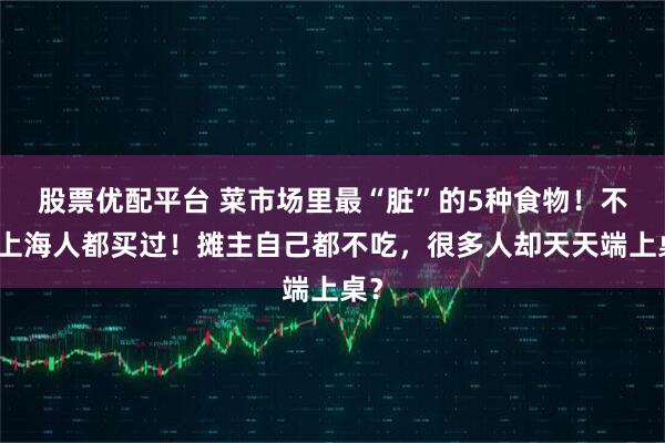 股票优配平台 菜市场里最“脏”的5种食物！不少上海人都买过！摊主自己都不吃，很多人却天天端上桌？