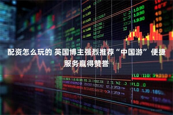 配资怎么玩的 英国博主强烈推荐“中国游” 便捷服务赢得赞誉